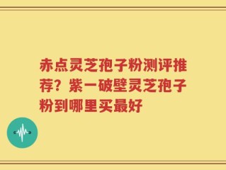 赤点灵芝孢子粉测评推荐？紫一破壁灵芝孢子粉到哪里买最好