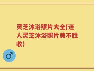 灵芝沐浴照片大全(迷人灵芝沐浴照片美不胜收)