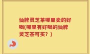 仙牌灵芝茶哪里卖的好喝(哪里有好喝的仙牌灵芝茶可买？)