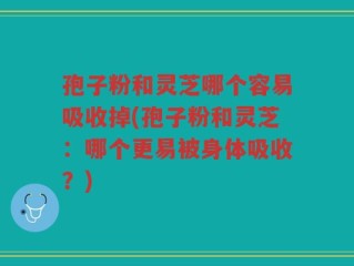孢子粉和灵芝哪个容易吸收掉(孢子粉和灵芝：哪个更易被身体吸收？)