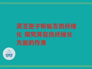 灵芝孢子粉能否抗纤维化 探究其在抗纤维化方面的作用