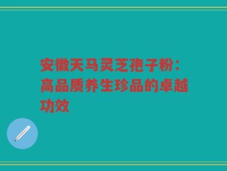 安徽天马灵芝孢子粉：高品质养生珍品的卓越功效