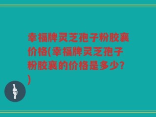 幸福牌灵芝孢子粉胶襄价格(幸福牌灵芝孢子粉胶襄的价格是多少？)