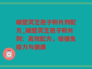 破壁灵芝孢子粉片剂配方_破壁灵芝孢子粉片剂：高效配方，增强免疫力与健康