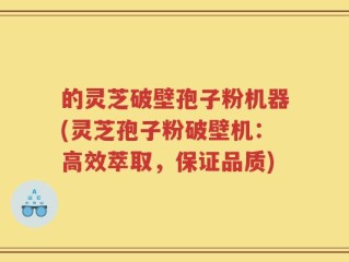 的灵芝破壁孢子粉机器(灵芝孢子粉破壁机：高效萃取，保证品质)