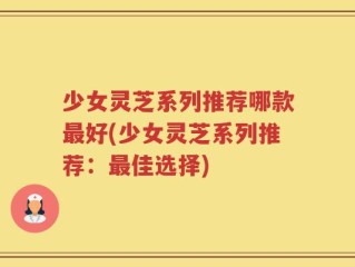 少女灵芝系列推荐哪款最好(少女灵芝系列推荐：最佳选择)