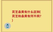灵芝桑黄有什么区别(灵芝和桑黄有何不同？)