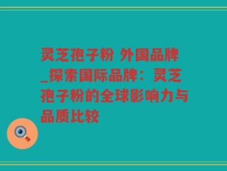 灵芝孢子粉 外国品牌_探索国际品牌：灵芝孢子粉的全球影响力与品质比较