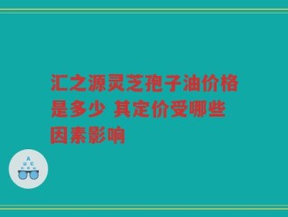 汇之源灵芝孢子油价格是多少 其定价受哪些因素影响