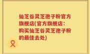 仙芝谷灵芝孢子粉官方旗舰店(官方旗舰店：购买仙芝谷灵芝孢子粉的最佳去处)