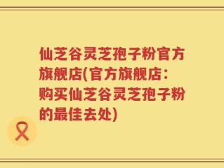 仙芝谷灵芝孢子粉官方旗舰店(官方旗舰店：购买仙芝谷灵芝孢子粉的最佳去处)