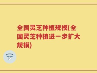 全国灵芝种植规模(全国灵芝种植进一步扩大规模)