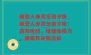 破壁人参灵芝孢子粉_破壁人参灵芝孢子粉：高效吸收，增强免疫力，健康养生新选择