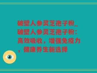 破壁人参灵芝孢子粉_破壁人参灵芝孢子粉：高效吸收，增强免疫力，健康养生新选择