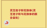 灵芝孢子粉花旗参(灵芝孢子粉与花旗参的联合益处)