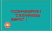灵芝孢子粉破壁率排行_“灵芝孢子粉破壁效果排行榜”)