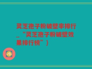灵芝孢子粉破壁率排行_“灵芝孢子粉破壁效果排行榜”)