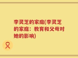 李灵芝的家庭(李灵芝的家庭：教育和父母对她的影响)