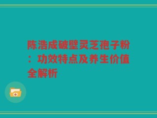 陈浩成破壁灵芝孢子粉：功效特点及养生价值全解析