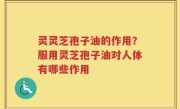 灵灵芝孢子油的作用？服用灵芝孢子油对人体有哪些作用