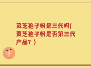 灵芝孢子粉是三代吗(灵芝孢子粉是否第三代产品？)