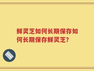 鲜灵芝如何长期保存如何长期保存鲜灵芝？