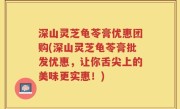 深山灵芝龟苓膏优惠团购(深山灵芝龟苓膏批发优惠，让你舌尖上的美味更实惠！)