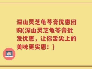 深山灵芝龟苓膏优惠团购(深山灵芝龟苓膏批发优惠，让你舌尖上的美味更实惠！)