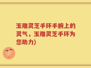 玉雕灵芝手环手腕上的灵气，玉雕灵芝手环为您助力)