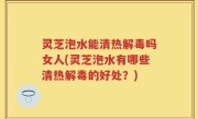 灵芝泡水能清热解毒吗女人(灵芝泡水有哪些清热解毒的好处？)