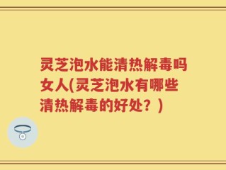 灵芝泡水能清热解毒吗女人(灵芝泡水有哪些清热解毒的好处？)