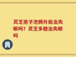 灵芝孢子泡腾片能治失眠吗？灵芝多糖治失眠吗