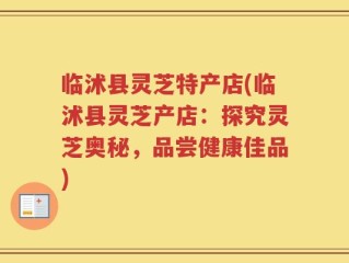 临沭县灵芝特产店(临沭县灵芝产店：探究灵芝奥秘，品尝健康佳品)