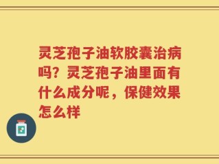灵芝孢子油软胶囊治病吗？灵芝孢子油里面有什么成分呢，保健效果怎么样