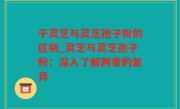 干灵芝与灵芝孢子粉的区别_灵芝与灵芝孢子粉：深入了解两者的差异