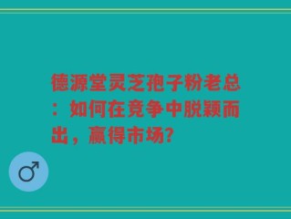 德源堂灵芝孢子粉老总：如何在竞争中脱颖而出，赢得市场？