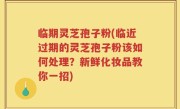 临期灵芝孢子粉(临近过期的灵芝孢子粉该如何处理？新鲜化妆品教你一招)