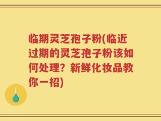 临期灵芝孢子粉(临近过期的灵芝孢子粉该如何处理？新鲜化妆品教你一招)