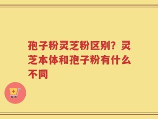 孢子粉灵芝粉区别？灵芝本体和孢子粉有什么不同