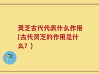 灵芝古代代表什么作用(古代灵芝的作用是什么？)