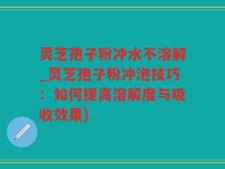 灵芝孢子粉冲水不溶解_灵芝孢子粉冲泡技巧：如何提高溶解度与吸收效果)