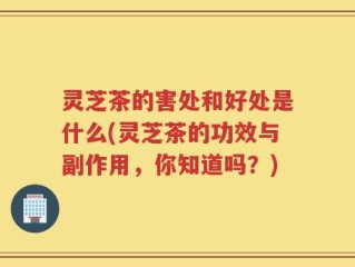 灵芝茶的害处和好处是什么(灵芝茶的功效与副作用，你知道吗？)