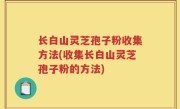 长白山灵芝孢子粉收集方法(收集长白山灵芝孢子粉的方法)