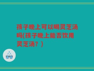 孩子晚上可以喝灵芝汤吗(孩子晚上能否饮用灵芝汤？)