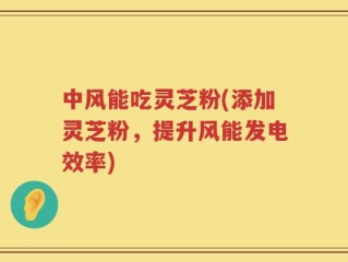 中风能吃灵芝粉(添加灵芝粉，提升风能发电效率)