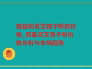 冠县的灵芝孢子粉的价格_冠县灵芝孢子粉价格分析与市场趋势