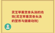 灵芝苹果煲骨头汤的功效(灵芝苹果煲骨头汤的营养与健康功效)