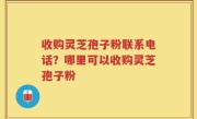 收购灵芝孢子粉联系电话？哪里可以收购灵芝孢子粉