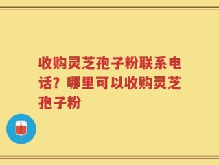 收购灵芝孢子粉联系电话？哪里可以收购灵芝孢子粉