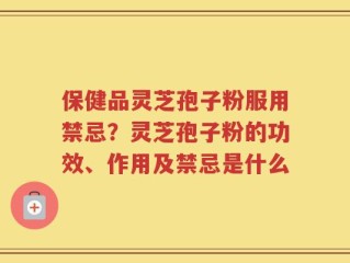 保健品灵芝孢子粉服用禁忌？灵芝孢子粉的功效、作用及禁忌是什么